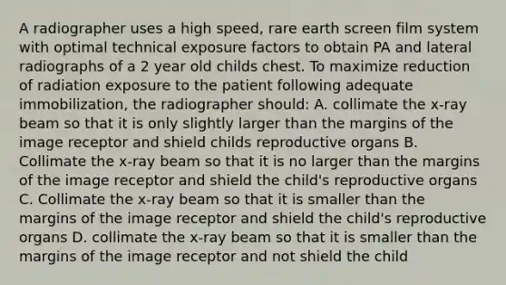 A radiographer uses a high speed, rare earth screen film system with optimal technical exposure factors to obtain PA and lateral radiographs of a 2 year old childs chest. To maximize reduction of radiation exposure to the patient following adequate immobilization, the radiographer should: A. collimate the x-ray beam so that it is only slightly larger than the margins of the image receptor and shield childs reproductive organs B. Collimate the x-ray beam so that it is no larger than the margins of the image receptor and shield the child's reproductive organs C. Collimate the x-ray beam so that it is smaller than the margins of the image receptor and shield the child's reproductive organs D. collimate the x-ray beam so that it is smaller than the margins of the image receptor and not shield the child