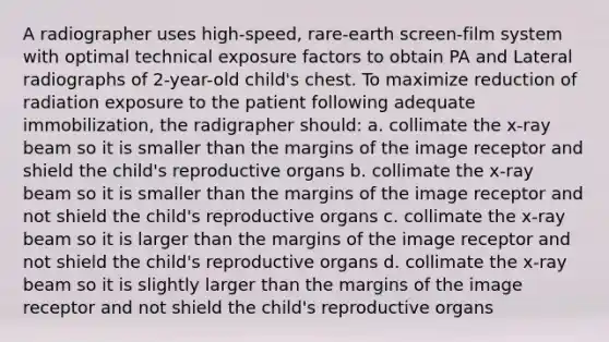 A radiographer uses high-speed, rare-earth screen-film system with optimal technical exposure factors to obtain PA and Lateral radiographs of 2-year-old child's chest. To maximize reduction of radiation exposure to the patient following adequate immobilization, the radigrapher should: a. collimate the x-ray beam so it is smaller than the margins of the image receptor and shield the child's reproductive organs b. collimate the x-ray beam so it is smaller than the margins of the image receptor and not shield the child's reproductive organs c. collimate the x-ray beam so it is larger than the margins of the image receptor and not shield the child's reproductive organs d. collimate the x-ray beam so it is slightly larger than the margins of the image receptor and not shield the child's reproductive organs