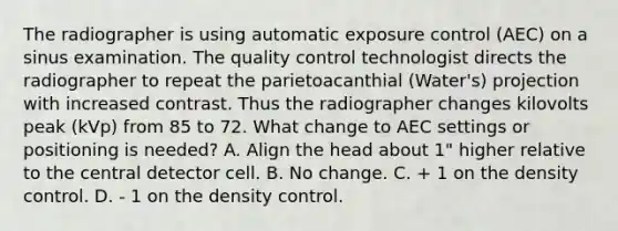 The radiographer is using automatic exposure control (AEC) on a sinus examination. The quality control technologist directs the radiographer to repeat the parietoacanthial (Water's) projection with increased contrast. Thus the radiographer changes kilovolts peak (kVp) from 85 to 72. What change to AEC settings or positioning is needed? A. Align the head about 1" higher relative to the central detector cell. B. No change. C. + 1 on the density control. D. - 1 on the density control.