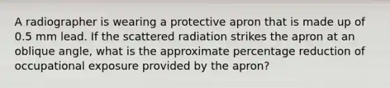 A radiographer is wearing a protective apron that is made up of 0.5 mm lead. If the scattered radiation strikes the apron at an oblique angle, what is the approximate percentage reduction of occupational exposure provided by the apron?