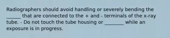 Radiographers should avoid handling or severely bending the ______ that are connected to the + and - terminals of the x-ray tube. - Do not touch the tube housing or ________ while an exposure is in progress.