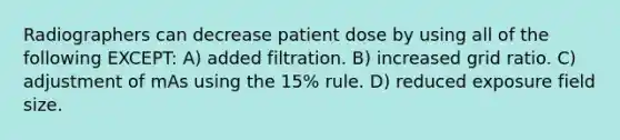 Radiographers can decrease patient dose by using all of the following EXCEPT: A) added filtration. B) increased grid ratio. C) adjustment of mAs using the 15% rule. D) reduced exposure field size.