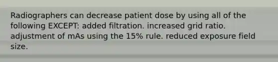 Radiographers can decrease patient dose by using all of the following EXCEPT: added filtration. increased grid ratio. adjustment of mAs using the 15% rule. reduced exposure field size.