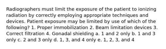 Radiographers must limit the exposure of the patient to ionizing radiation by correctly employing appropriate techniques and devices. Patient exposure may be limited by use of which of the following? 1. Proper immobilization 2. Beam limitation devices 3. Correct filtration 4. Gonadal shielding a. 1 and 2 only b. 1 and 3 only c. 2 and 3 only d. 1, 3, and 4 only e. 1, 2, 3, and 4