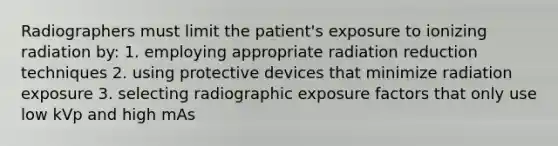 Radiographers must limit the patient's exposure to ionizing radiation by: 1. employing appropriate radiation reduction techniques 2. using protective devices that minimize radiation exposure 3. selecting radiographic exposure factors that only use low kVp and high mAs