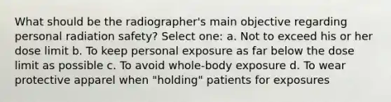 What should be the radiographer's main objective regarding personal radiation safety? Select one: a. Not to exceed his or her dose limit b. To keep personal exposure as far below the dose limit as possible c. To avoid whole-body exposure d. To wear protective apparel when "holding" patients for exposures