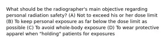 What should be the radiographer's main objective regarding personal radiation safety? (A) Not to exceed his or her dose limit (B) To keep personal exposure as far below the dose limit as possible (C) To avoid whole-body exposure (D) To wear protective apparel when "holding" patients for exposures