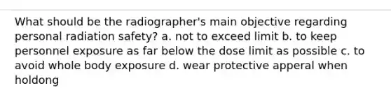 What should be the radiographer's main objective regarding personal radiation safety? a. not to exceed limit b. to keep personnel exposure as far below the dose limit as possible c. to avoid whole body exposure d. wear protective apperal when holdong