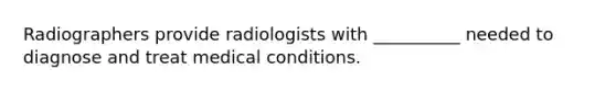 Radiographers provide radiologists with __________ needed to diagnose and treat medical conditions.