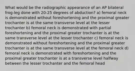 What would be the radiographic appearance of an AP bilateral frog-leg done with 20-25 degrees of abduction? a) femoral neck is demonstrated without foreshortening and the proximal greater trochanter is at the same transverse level at the lesser trochanter b) femoral neck is demonstrated with partial foreshortening and the proximal greater trochanter is at the same transverse level at the lesser trochanter c) femoral neck is demonstrated without foreshortening and the proximal greater trochanter is at the same transverse level at the femoral neck d) femoral neck is demonstrated with foreshortening and the proximal greater trochanter is at a transverse level halfway between the lesser trochanter and the femoral head