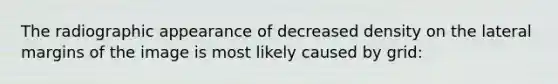 The radiographic appearance of decreased density on the lateral margins of the image is most likely caused by grid: