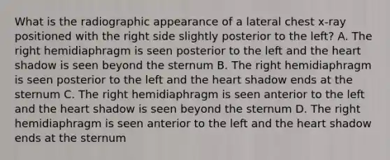 What is the radiographic appearance of a lateral chest x-ray positioned with the right side slightly posterior to the left? A. The right hemidiaphragm is seen posterior to the left and the heart shadow is seen beyond the sternum B. The right hemidiaphragm is seen posterior to the left and the heart shadow ends at the sternum C. The right hemidiaphragm is seen anterior to the left and the heart shadow is seen beyond the sternum D. The right hemidiaphragm is seen anterior to the left and the heart shadow ends at the sternum