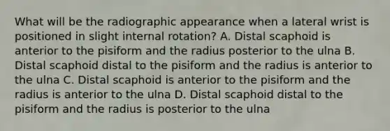 What will be the radiographic appearance when a lateral wrist is positioned in slight internal rotation? A. Distal scaphoid is anterior to the pisiform and the radius posterior to the ulna B. Distal scaphoid distal to the pisiform and the radius is anterior to the ulna C. Distal scaphoid is anterior to the pisiform and the radius is anterior to the ulna D. Distal scaphoid distal to the pisiform and the radius is posterior to the ulna