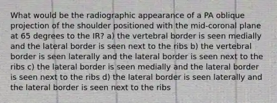 What would be the radiographic appearance of a PA oblique projection of the shoulder positioned with the mid-coronal plane at 65 degrees to the IR? a) the vertebral border is seen medially and the lateral border is seen next to the ribs b) the vertebral border is seen laterally and the lateral border is seen next to the ribs c) the lateral border is seen medially and the lateral border is seen next to the ribs d) the lateral border is seen laterally and the lateral border is seen next to the ribs