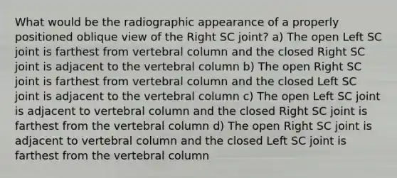 What would be the radiographic appearance of a properly positioned oblique view of the Right SC joint? a) The open Left SC joint is farthest from vertebral column and the closed Right SC joint is adjacent to the vertebral column b) The open Right SC joint is farthest from vertebral column and the closed Left SC joint is adjacent to the vertebral column c) The open Left SC joint is adjacent to vertebral column and the closed Right SC joint is farthest from the vertebral column d) The open Right SC joint is adjacent to vertebral column and the closed Left SC joint is farthest from the vertebral column