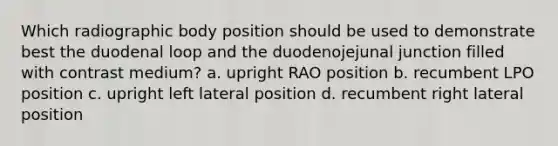 Which radiographic body position should be used to demonstrate best the duodenal loop and the duodenojejunal junction filled with contrast medium? a. upright RAO position b. recumbent LPO position c. upright left lateral position d. recumbent right lateral position