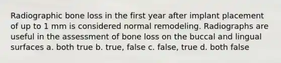 Radiographic bone loss in the first year after implant placement of up to 1 mm is considered normal remodeling. Radiographs are useful in the assessment of bone loss on the buccal and lingual surfaces a. both true b. true, false c. false, true d. both false