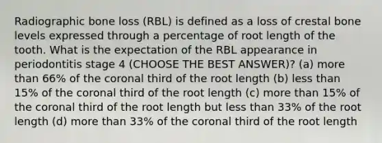 Radiographic bone loss (RBL) is defined as a loss of crestal bone levels expressed through a percentage of root length of the tooth. What is the expectation of the RBL appearance in periodontitis stage 4 (CHOOSE THE BEST ANSWER)? (a) more than 66% of the coronal third of the root length (b) less than 15% of the coronal third of the root length (c) more than 15% of the coronal third of the root length but less than 33% of the root length (d) more than 33% of the coronal third of the root length