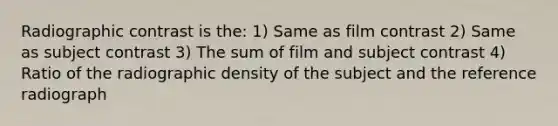 Radiographic contrast is the: 1) Same as film contrast 2) Same as subject contrast 3) The sum of film and subject contrast 4) Ratio of the radiographic density of the subject and the reference radiograph