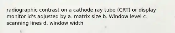 radiographic contrast on a cathode ray tube (CRT) or display monitor id's adjusted by a. matrix size b. Window level c. scanning lines d. window width