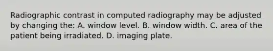 Radiographic contrast in computed radiography may be adjusted by changing the: A. window level. B. window width. C. area of the patient being irradiated. D. imaging plate.