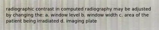 radiographic contrast in computed radiography may be adjusted by changing the: a. window level b. window width c. area of the patient being irradiated d. imaging plate