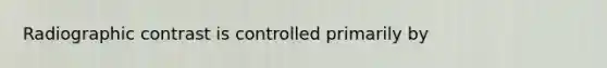 Radiographic contrast is controlled primarily by