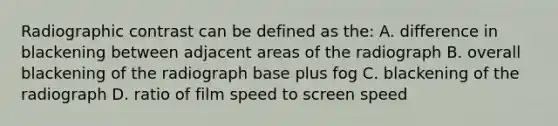 Radiographic contrast can be defined as the: A. difference in blackening between adjacent areas of the radiograph B. overall blackening of the radiograph base plus fog C. blackening of the radiograph D. ratio of film speed to screen speed