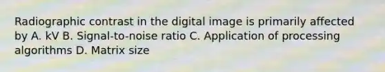 Radiographic contrast in the digital image is primarily affected by A. kV B. Signal-to-noise ratio C. Application of processing algorithms D. Matrix size