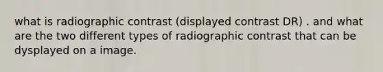 what is radiographic contrast (displayed contrast DR) . and what are the two different types of radiographic contrast that can be dysplayed on a image.