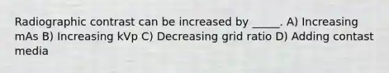 Radiographic contrast can be increased by _____. A) Increasing mAs B) Increasing kVp C) Decreasing grid ratio D) Adding contast media