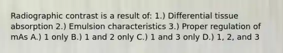 Radiographic contrast is a result of: 1.) Differential tissue absorption 2.) Emulsion characteristics 3.) Proper regulation of mAs A.) 1 only B.) 1 and 2 only C.) 1 and 3 only D.) 1, 2, and 3