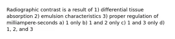 Radiographic contrast is a result of 1) differential tissue absorption 2) emulsion characteristics 3) proper regulation of milliampere-seconds a) 1 only b) 1 and 2 only c) 1 and 3 only d) 1, 2, and 3