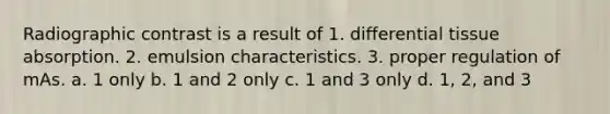 Radiographic contrast is a result of 1. differential tissue absorption. 2. emulsion characteristics. 3. proper regulation of mAs. a. 1 only b. 1 and 2 only c. 1 and 3 only d. 1, 2, and 3