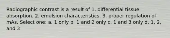 Radiographic contrast is a result of 1. differential tissue absorption. 2. emulsion characteristics. 3. proper regulation of mAs. Select one: a. 1 only b. 1 and 2 only c. 1 and 3 only d. 1, 2, and 3