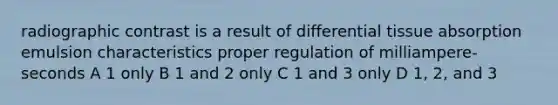 radiographic contrast is a result of differential tissue absorption emulsion characteristics proper regulation of milliampere-seconds A 1 only B 1 and 2 only C 1 and 3 only D 1, 2, and 3