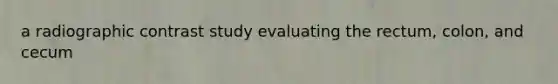 a radiographic contrast study evaluating the rectum, colon, and cecum