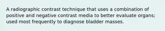 A radiographic contrast technique that uses a combination of positive and negative contrast media to better evaluate organs; used most frequently to diagnose bladder masses.