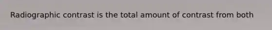 Radiographic contrast is the total amount of contrast from both