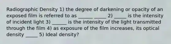 Radiographic Density 1) the degree of darkening or opacity of an exposed film is referred to as ______ _____ 2) _____ is the intensity of incident light 3) ______ is the intensity of the light transmitted through the film 4) as exposure of the film increases, its optical density _____ 5) Ideal density?