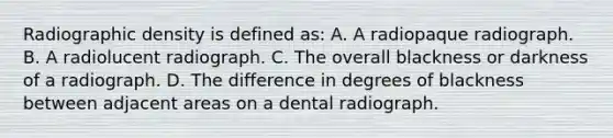 Radiographic density is defined as: A. A radiopaque radiograph. B. A radiolucent radiograph. C. The overall blackness or darkness of a radiograph. D. The difference in degrees of blackness between adjacent areas on a dental radiograph.