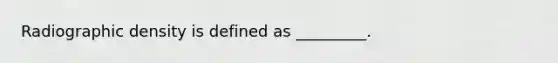 Radiographic density is defined as _________.