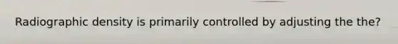 Radiographic density is primarily controlled by adjusting the the?