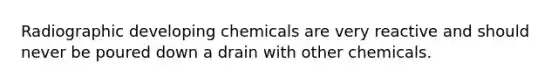 Radiographic developing chemicals are very reactive and should never be poured down a drain with other chemicals.