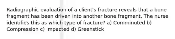 Radiographic evaluation of a client's fracture reveals that a bone fragment has been driven into another bone fragment. The nurse identifies this as which type of fracture? a) Comminuted b) Compression c) Impacted d) Greenstick