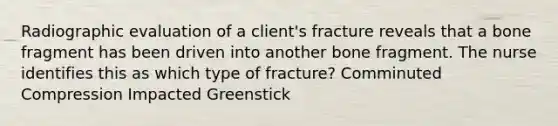 Radiographic evaluation of a client's fracture reveals that a bone fragment has been driven into another bone fragment. The nurse identifies this as which type of fracture? Comminuted Compression Impacted Greenstick