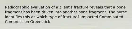 Radiographic evaluation of a client's fracture reveals that a bone fragment has been driven into another bone fragment. The nurse identifies this as which type of fracture? Impacted Comminuted Compression Greenstick