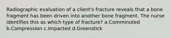 Radiographic evaluation of a client's fracture reveals that a bone fragment has been driven into another bone fragment. The nurse identifies this as which type of fracture? a.Comminuted b.Compression c.Impacted d.Greenstick