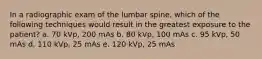 In a radiographic exam of the lumbar spine, which of the following techniques would result in the greatest exposure to the patient? a. 70 kVp, 200 mAs b. 80 kVp, 100 mAs c. 95 kVp, 50 mAs d. 110 kVp, 25 mAs e. 120 kVp, 25 mAs