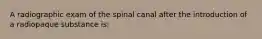 A radiographic exam of the spinal canal after the introduction of a radiopaque substance is: